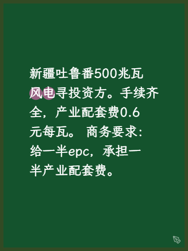 新疆吐鲁番500兆瓦风电寻投资方。
手续齐全（备案、八大局和电力批复都有）产业配套费0.6元/瓦。
商务要求：给一半epc，价格3.65元/瓦。承担另一半产业配套费。