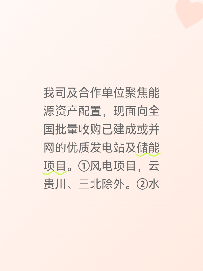 我司及合作单位聚焦能源资产配置，现面向全国批量收购已建成或并网的优质发电站及储能项目。①风电项目，云贵川、三北除外。②水电站项目，无区域限制，要求装机容量10MW及以上，已并网或者即将并网。③集中式光伏项目，区域范围之内:两广、两湖、两江、